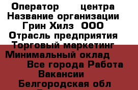 Оператор Call-центра › Название организации ­ Грин Хилз, ООО › Отрасль предприятия ­ Торговый маркетинг › Минимальный оклад ­ 30 000 - Все города Работа » Вакансии   . Белгородская обл.,Белгород г.